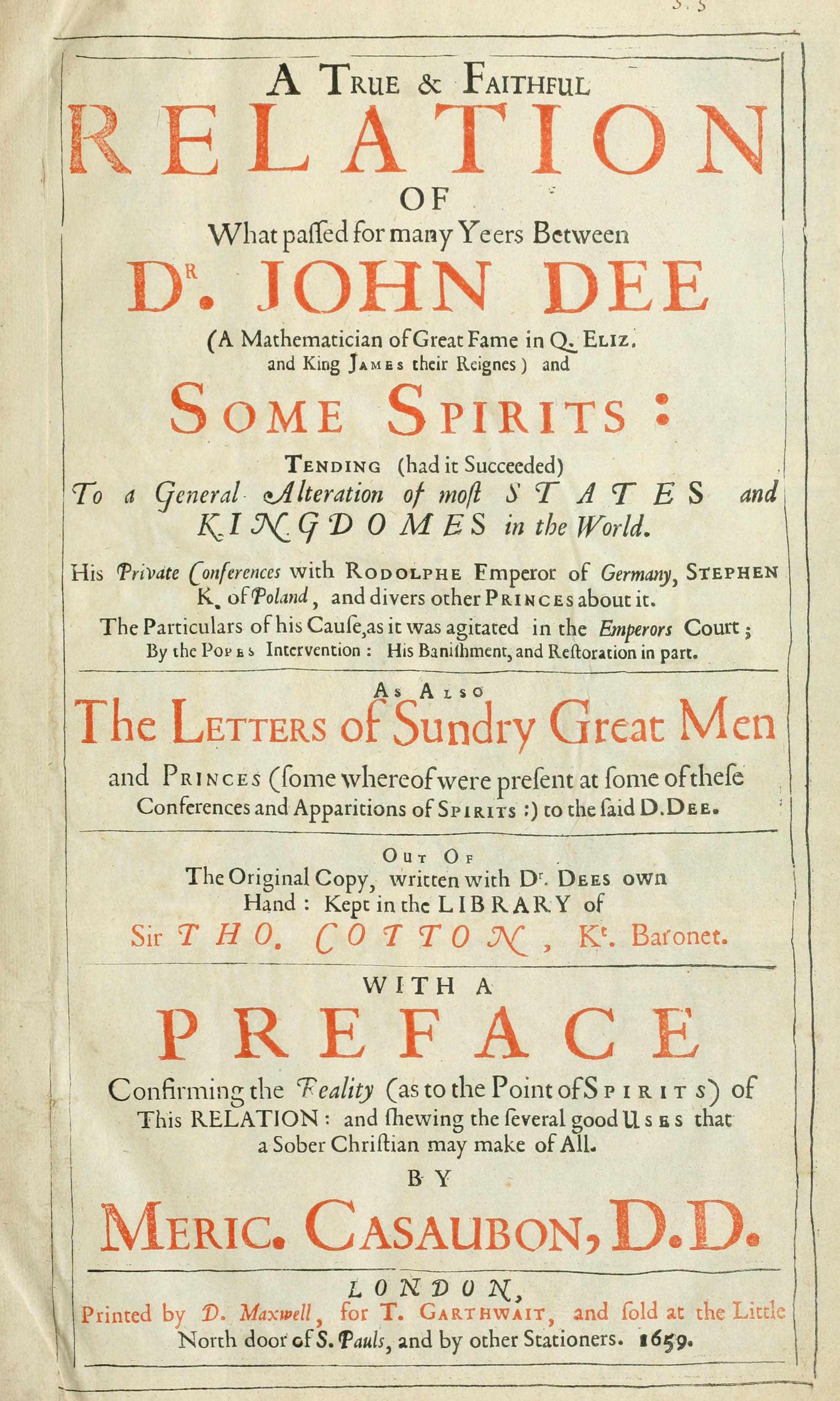 A TRUE AND FAITHFUL RELATION of What Passed for many Years Between Dr. John Dee (A Mathematician of Great Fame in Q. Eliz. and King James, Their Reigns) and SOME SPIRITS Tending (had it Succeeded) To a General Alteration of most STATES and KING-DOMS in the World. His Private Conferences with Rodolphe Emperor of Germany, Stephen K. of Poland, and divers other PRINCES about it. The Particulars of his Cause, as it was agitated in the Emperor's Court; by the Pope's Intervention; His Banishment, and Restoration in part As Also The Letters of Sundry Great Men / and Princes (some whereof were present at some of the Conferences and Apparitions of Spirits) to the said Dr. Dee Out of The Original Copy, written with Dr/Dee's own Hand: Kept in the Library of / Sir THO. COTTON, K's Baronet With a PREFACE Confirming the fealtity (as to the Point/of Spirits) of This Relation: and shewing the several good Uses that a sober Christian may make of All by Meric. Casaubon, D.D. / London / Printed by D.Maxwell, for T. Garthwait, / and sold at the Little / North door of S.Paul's, and by / other Stationers. 1659.