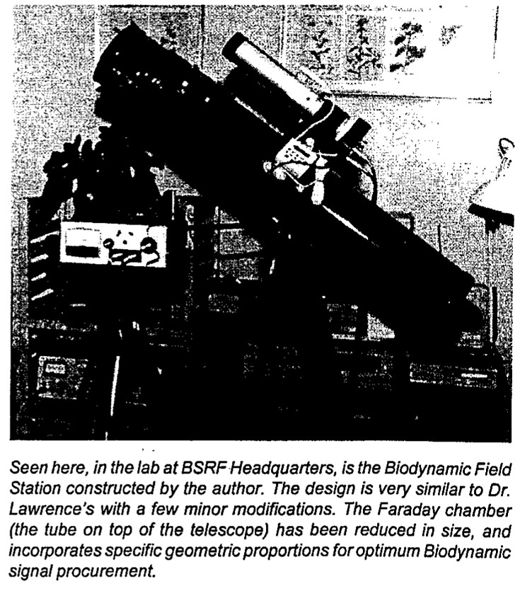 Seen here, in the lab at BSRF Headquarters, is the Biodynamic Field Station constructed by the author. The design is very similar to Dr. Lawrence's with a few minor modifications. The Faraday chamber (tube on top of the telescope) has been reduced in size, and incorporates specific geometric proportions for optimum Biodynamic signal procurement.